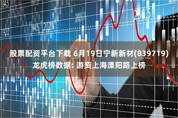 股票配资平台下载 6月19日宁新新材(839719)龙虎榜数据: 游资上海溧阳路上榜