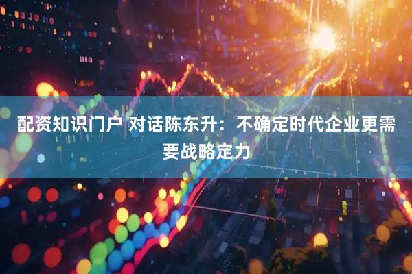 配资知识门户 对话陈东升：不确定时代企业更需要战略定力