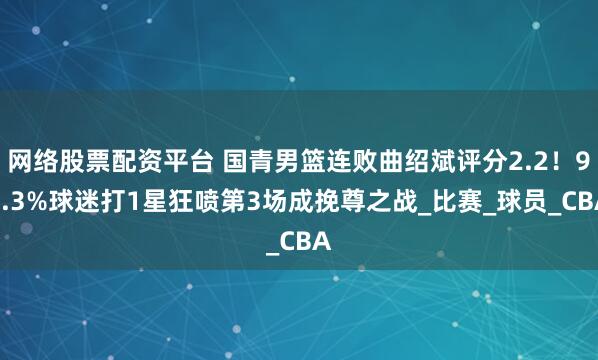 网络股票配资平台 国青男篮连败曲绍斌评分2.2！96.3%球迷打1星狂喷第3场成挽尊之战_比赛_球员_CBA