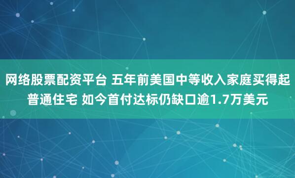 网络股票配资平台 五年前美国中等收入家庭买得起普通住宅 如今首付达标仍缺口逾1.7万美元