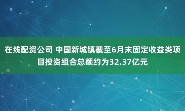 在线配资公司 中国新城镇截至6月末固定收益类项目投资组合总额约为32.37亿元