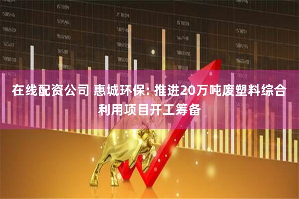 在线配资公司 惠城环保: 推进20万吨废塑料综合利用项目开工筹备