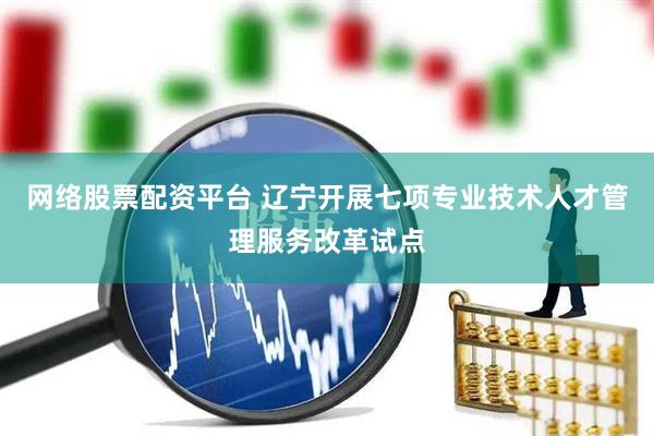 网络股票配资平台 辽宁开展七项专业技术人才管理服务改革试点