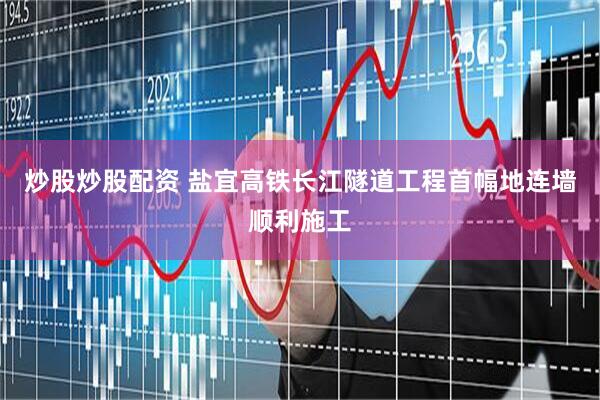 炒股炒股配资 盐宜高铁长江隧道工程首幅地连墙顺利施工