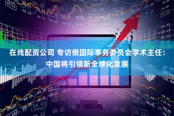 在线配资公司 专访俄国际事务委员会学术主任：中国将引领新全球化发展