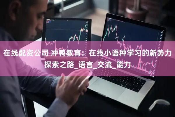在线配资公司 冲鸭教育：在线小语种学习的新势力探索之路_语言_交流_能力