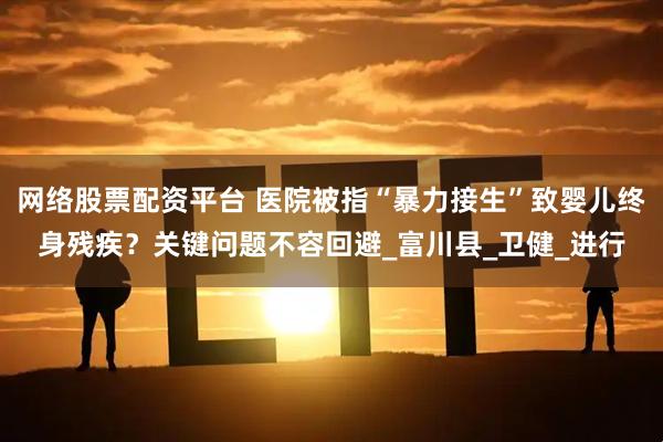 网络股票配资平台 医院被指“暴力接生”致婴儿终身残疾？关键问题不容回避_富川县_卫健_进行