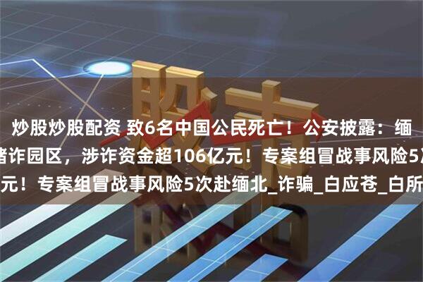 炒股炒股配资 致6名中国公民死亡！公安披露：缅北白家建了41个大型赌诈园区，涉诈资金超106亿元！专案组冒战事风险5次赴缅北_诈骗_白应苍_白所成