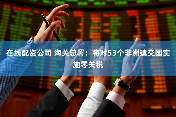 在线配资公司 海关总署：将对53个非洲建交国实施零关税