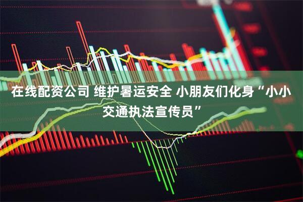 在线配资公司 维护暑运安全 小朋友们化身“小小交通执法宣传员”