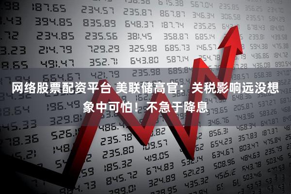 网络股票配资平台 美联储高官：关税影响远没想象中可怕！不急于降息