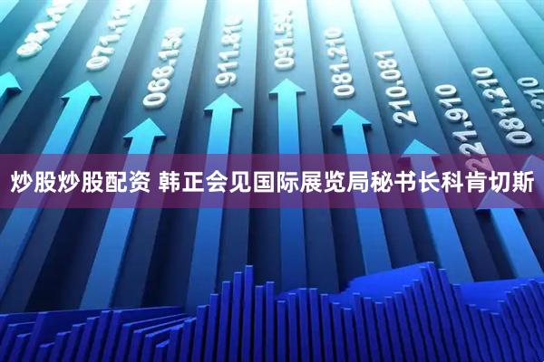 炒股炒股配资 韩正会见国际展览局秘书长科肯切斯