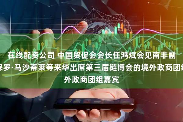 在线配资公司 中国贸促会会长任鸿斌会见南非副总统保罗·马沙蒂莱等来华出席第三届链博会的境外政商团组嘉宾