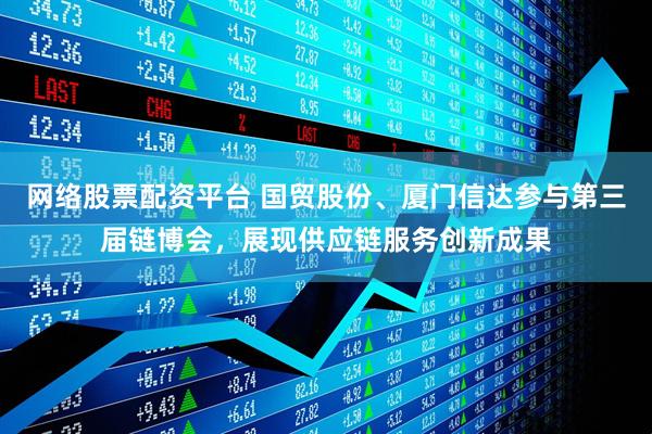 网络股票配资平台 国贸股份、厦门信达参与第三届链博会，展现供应链服务创新成果