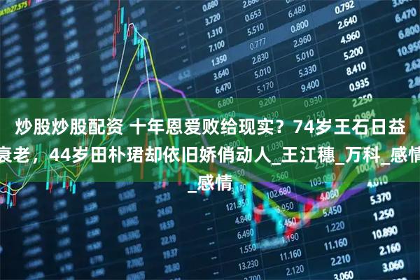炒股炒股配资 十年恩爱败给现实？74岁王石日益衰老，44岁田朴珺却依旧娇俏动人_王江穗_万科_感情