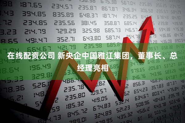 在线配资公司 新央企中国雅江集团，董事长、总经理亮相