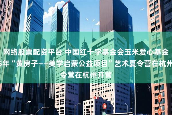 网络股票配资平台 中国红十字基金会玉米爱心基金2025年“黄房子——美学启蒙公益项目”艺术夏令营在杭州开营