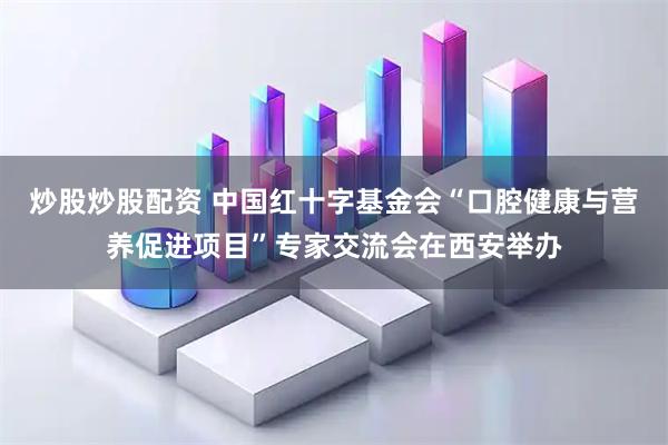 炒股炒股配资 中国红十字基金会“口腔健康与营养促进项目”专家交流会在西安举办