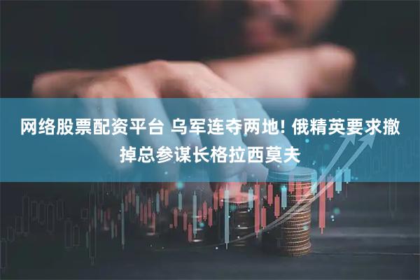 网络股票配资平台 乌军连夺两地! 俄精英要求撤掉总参谋长格拉西莫夫
