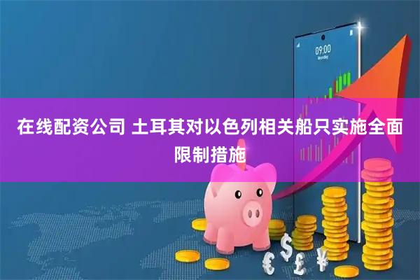 在线配资公司 土耳其对以色列相关船只实施全面限制措施