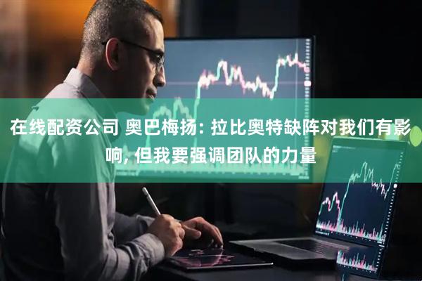 在线配资公司 奥巴梅扬: 拉比奥特缺阵对我们有影响, 但我要强调团队的力量