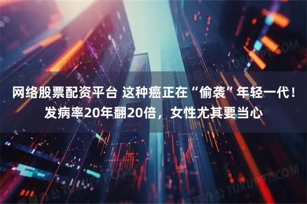 网络股票配资平台 这种癌正在“偷袭”年轻一代！发病率20年翻20倍，女性尤其要当心