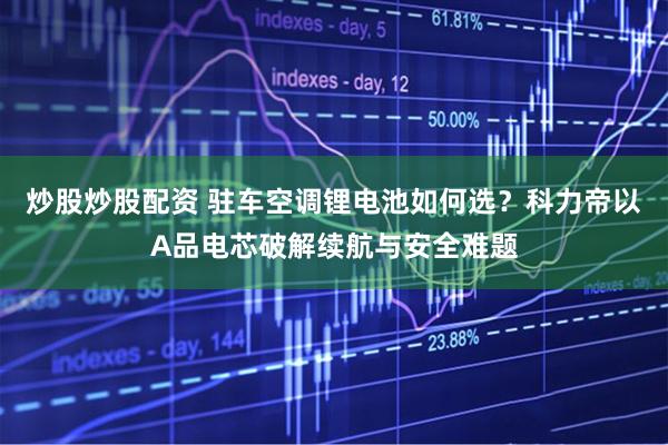 炒股炒股配资 驻车空调锂电池如何选？科力帝以A品电芯破解续航与安全难题