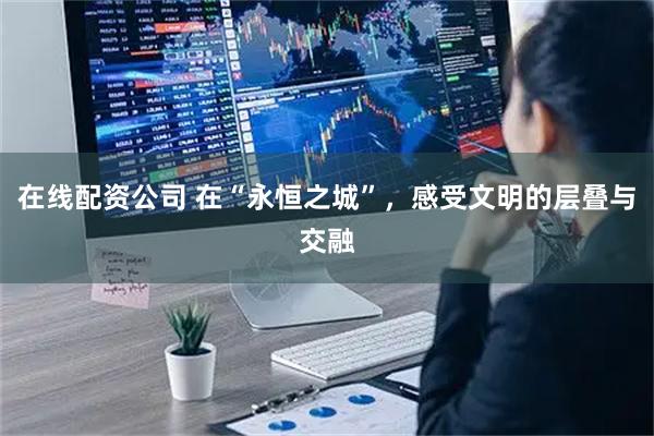 在线配资公司 在“永恒之城”，感受文明的层叠与交融