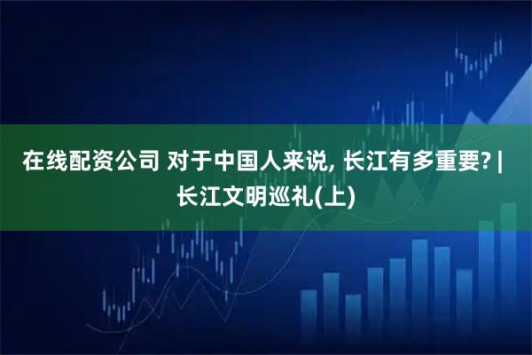 在线配资公司 对于中国人来说, 长江有多重要? | 长江文明巡礼(上)
