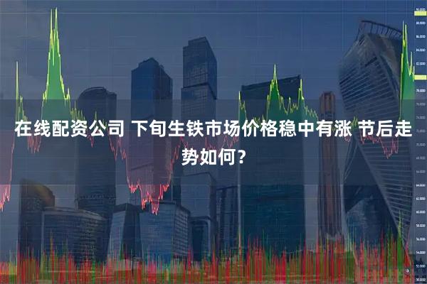 在线配资公司 下旬生铁市场价格稳中有涨 节后走势如何？
