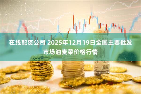 在线配资公司 2025年12月19日全国主要批发市场油麦菜价格行情