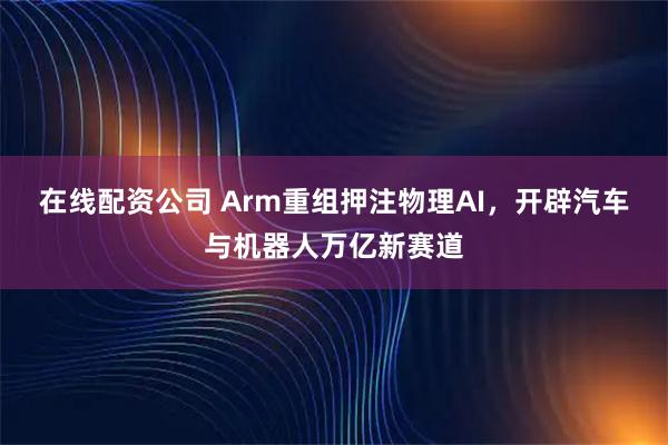 在线配资公司 Arm重组押注物理AI,开辟汽车与机器人万亿新赛道