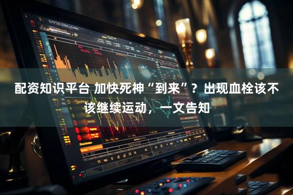 配资知识平台 加快死神“到来”？出现血栓该不该继续运动，一文告知