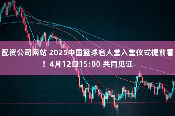 配资公司网站 2025中国篮球名人堂入堂仪式提前看！4月12日15:00 共同见证