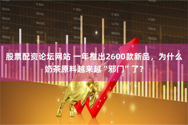 股票配资论坛网站 一年推出2600款新品，为什么奶茶原料越来越“邪门”了？
