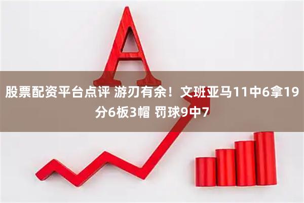 股票配资平台点评 游刃有余！文班亚马11中6拿19分6板3帽 罚球9中7