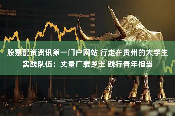 股票配资资讯第一门户网站 行走在贵州的大学生实践队伍：丈量广袤乡土 践行青年担当