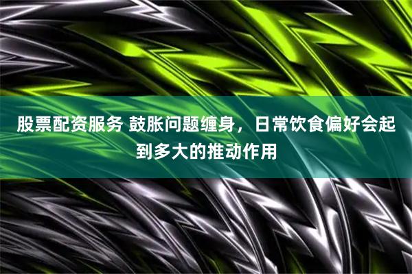 股票配资服务 鼓胀问题缠身，日常饮食偏好会起到多大的推动作用