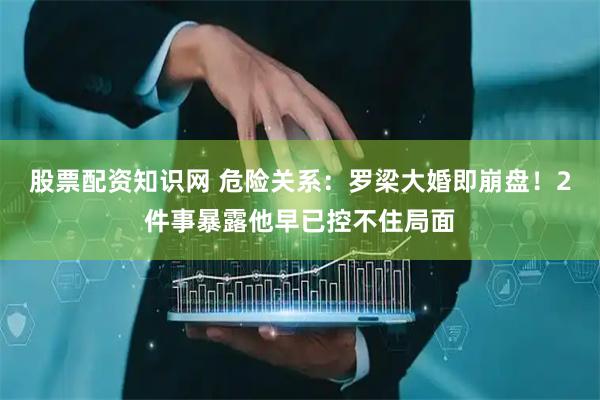 股票配资知识网 危险关系：罗梁大婚即崩盘！2件事暴露他早已控不住局面