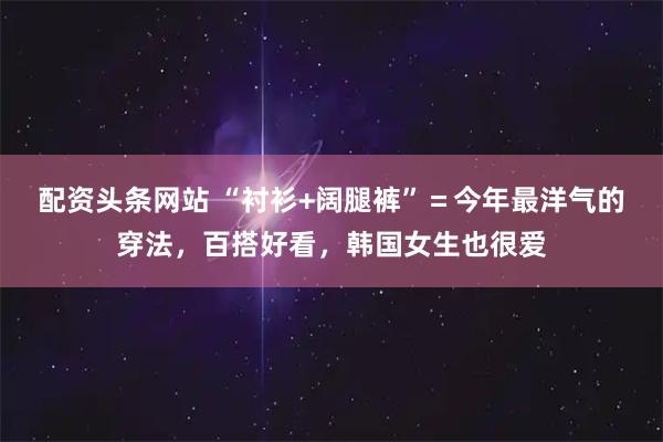 配资头条网站 “衬衫+阔腿裤”＝今年最洋气的穿法，百搭好看，韩国女生也很爱