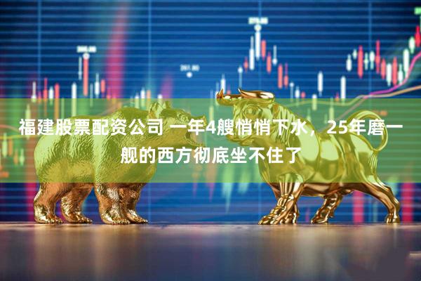 福建股票配资公司 一年4艘悄悄下水，25年磨一舰的西方彻底坐不住了