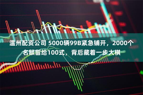 温州配资公司 5000辆99B紧急铺开，2000个名额留给100式，背后藏着一步大棋