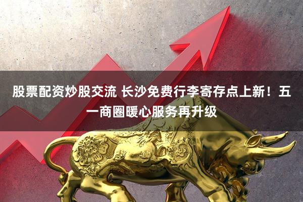 股票配资炒股交流 长沙免费行李寄存点上新！五一商圈暖心服务再升级