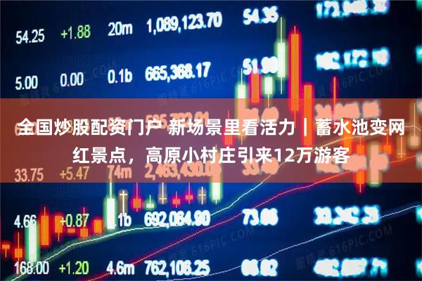 全国炒股配资门户 新场景里看活力｜蓄水池变网红景点，高原小村庄引来12万游客