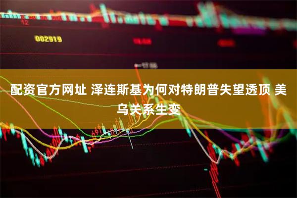 配资官方网址 泽连斯基为何对特朗普失望透顶 美乌关系生变