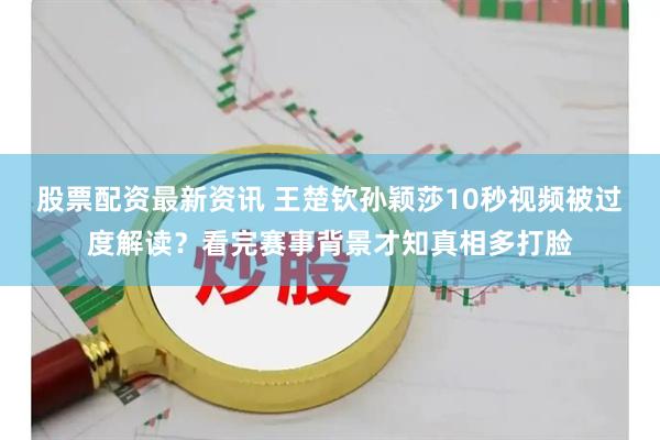 股票配资最新资讯 王楚钦孙颖莎10秒视频被过度解读？看完赛事背景才知真相多打脸